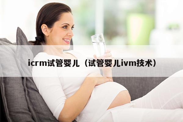 icrm试管婴儿（试管婴儿ivm技术）