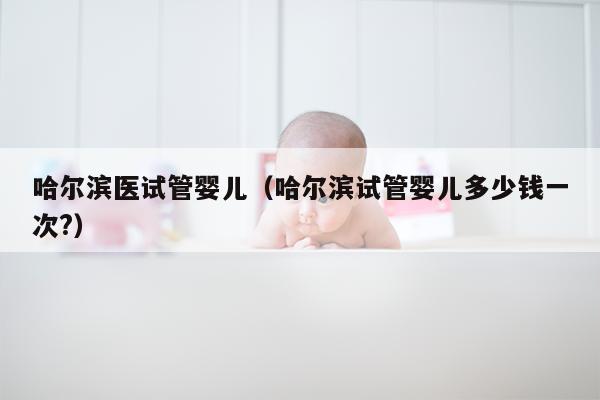 哈尔滨医试管婴儿（哈尔滨试管婴儿多少钱一次?）