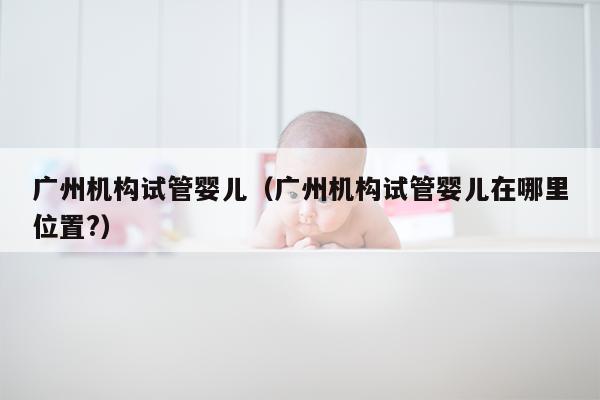 广州机构试管婴儿（广州机构试管婴儿在哪里位置?）