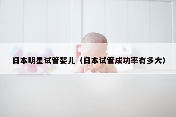 日本明星试管婴儿（日本试管成功率有多大）