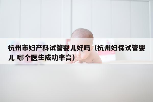 杭州市妇产科试管婴儿好吗（杭州妇保试管婴儿 哪个医生成功率高）