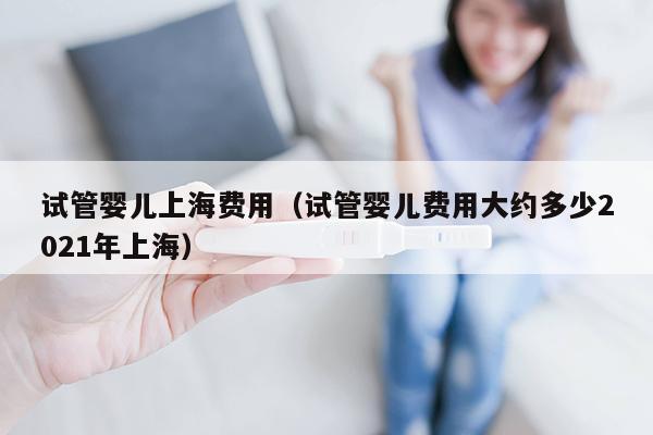 试管婴儿上海费用（试管婴儿费用大约多少2021年上海）