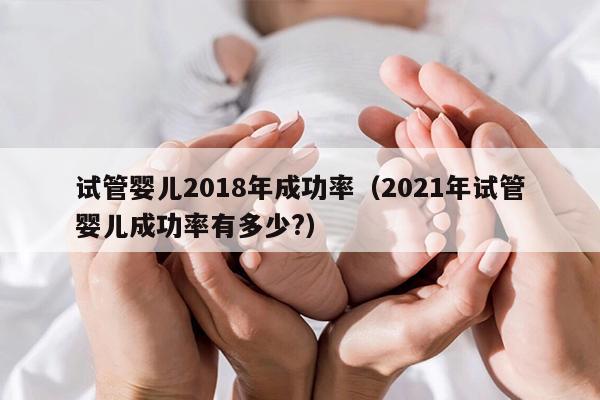 试管婴儿2018年成功率（2021年试管婴儿成功率有多少?）