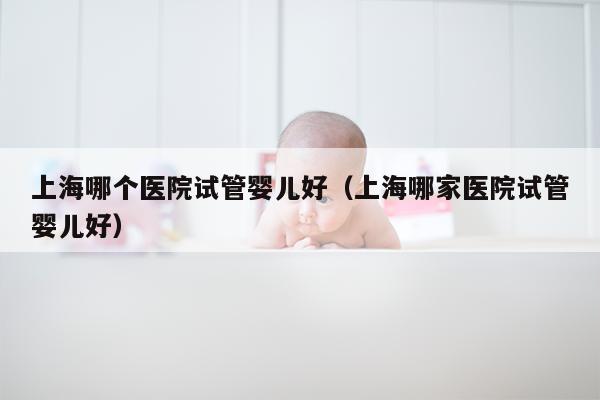 上海哪个医院试管婴儿好（上海哪家医院试管婴儿好）
