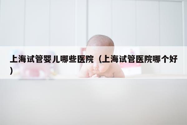 上海试管婴儿哪些医院（上海试管医院哪个好）
