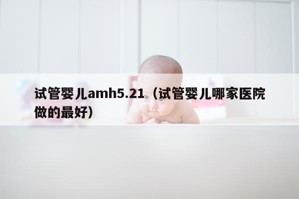 试管婴儿amh5.21（试管婴儿哪家医院做的最好）