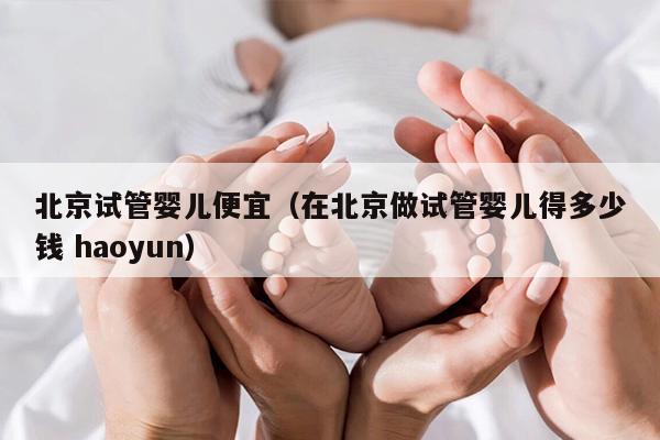 北京试管婴儿便宜（在北京做试管婴儿得多少钱 haoyun）