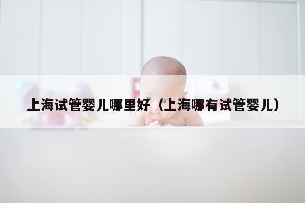 上海试管婴儿哪里好（上海哪有试管婴儿）