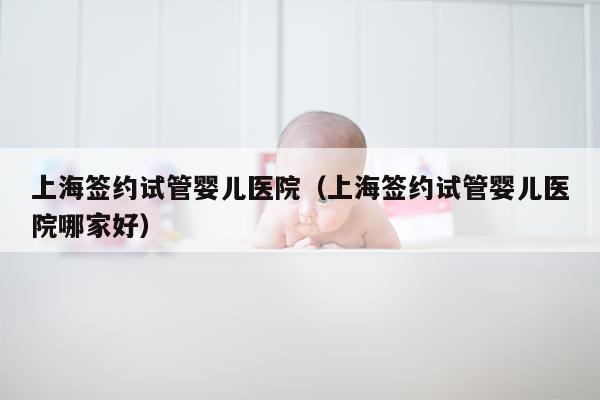 上海签约试管婴儿医院（上海签约试管婴儿医院哪家好）