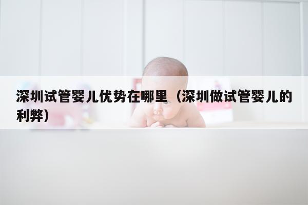 深圳试管婴儿优势在哪里（深圳做试管婴儿的利弊）