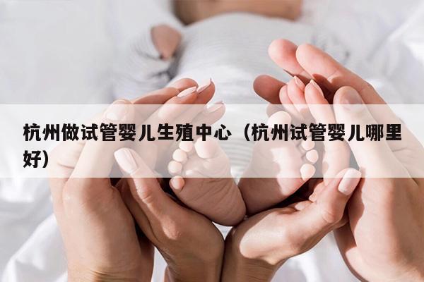 杭州做试管婴儿生殖中心（杭州试管婴儿哪里好）