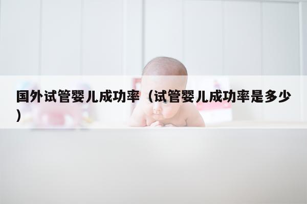 国外试管婴儿成功率（试管婴儿成功率是多少）
