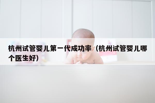 杭州试管婴儿第一代成功率（杭州试管婴儿哪个医生好）