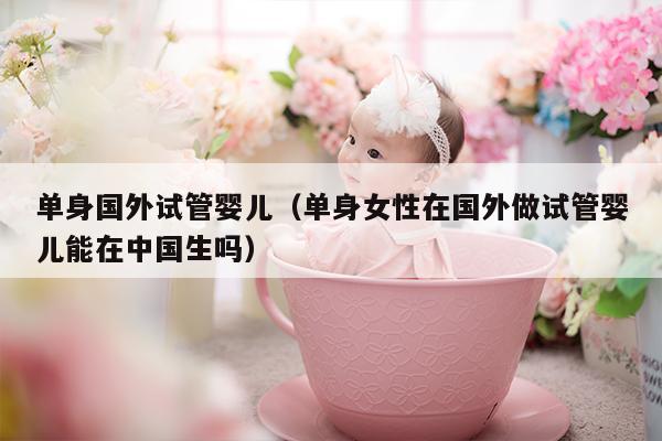 单身国外试管婴儿（单身女性在国外做试管婴儿能在中国生吗）